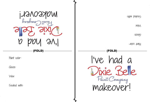 Dixie Belle Paint Tent Cards (Pack of 50) 
Image of two Tent Cards facing the opposite directions of each other. they read as followed
(upside down) I'VE HAD A DIXIE BELLE PAINT COMPANY MAKEOVER! 
PAINT COLOR: 
GLAZE:
WAX:
SEALED WITH:
the other side reads the same.