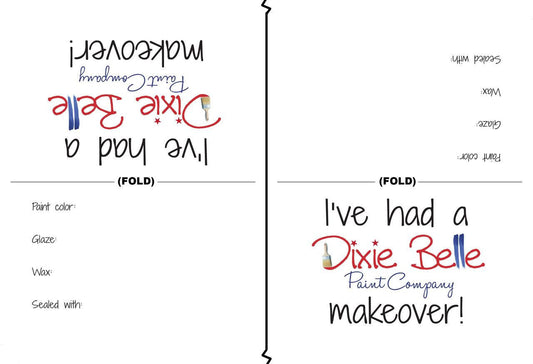 Dixie Belle Paint Tent Cards (Pack of 50) 
Image of two Tent Cards facing the opposite directions of each other. they read as followed
(upside down) I'VE HAD A DIXIE BELLE PAINT COMPANY MAKEOVER! 
PAINT COLOR: 
GLAZE:
WAX:
SEALED WITH:
the other side reads the same.